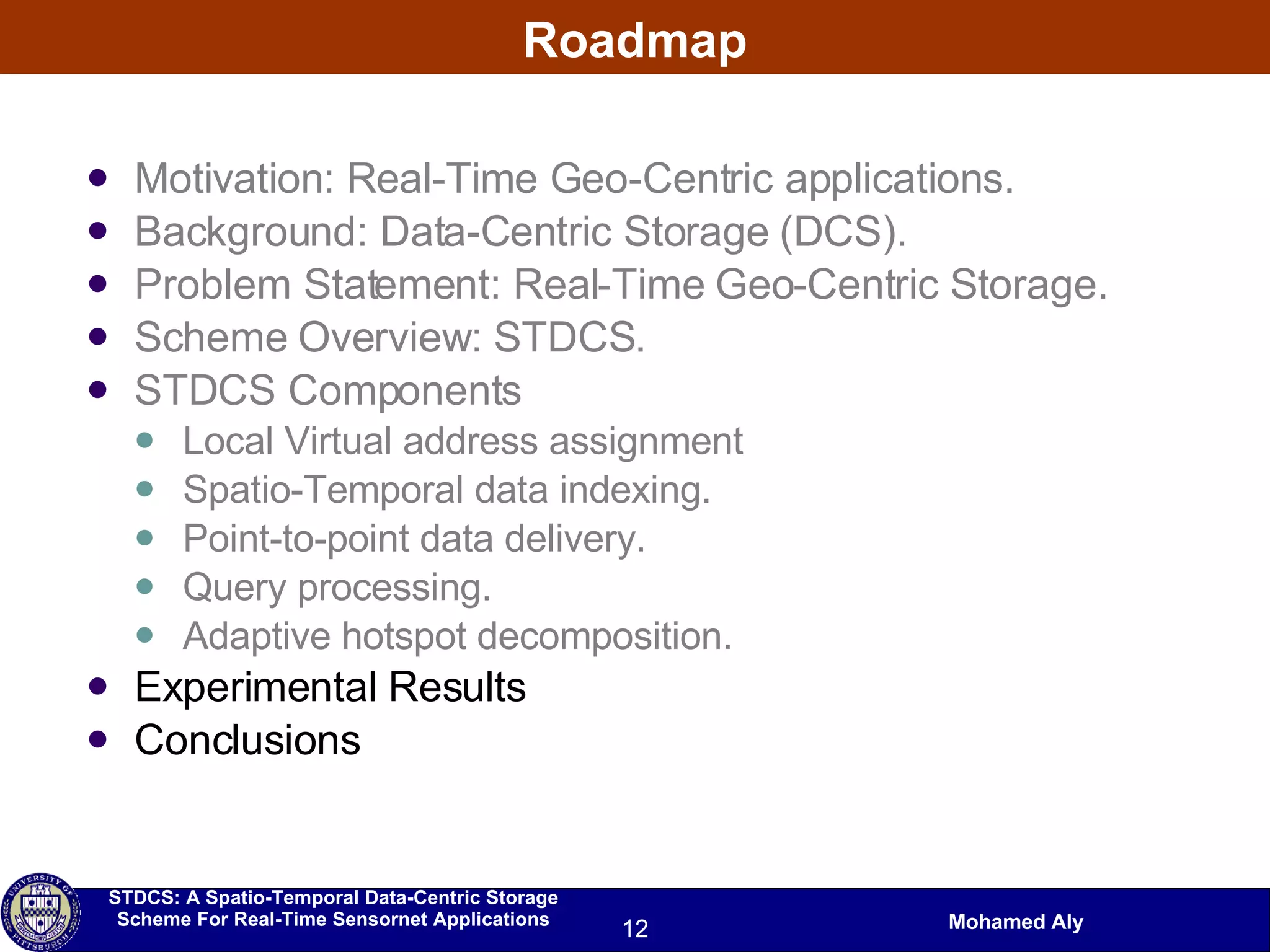 Roadmap Motivation: Real-Time Geo-Centric applications. Background: Data-Centric Storage (DCS). Problem Statement: Real-Time Geo-Centric Storage. Scheme Overview: STDCS. STDCS Components Local Virtual address assignment Spatio-Temporal data indexing. Point-to-point data delivery. Query processing. Adaptive hotspot decomposition. Experimental Results Conclusions 
