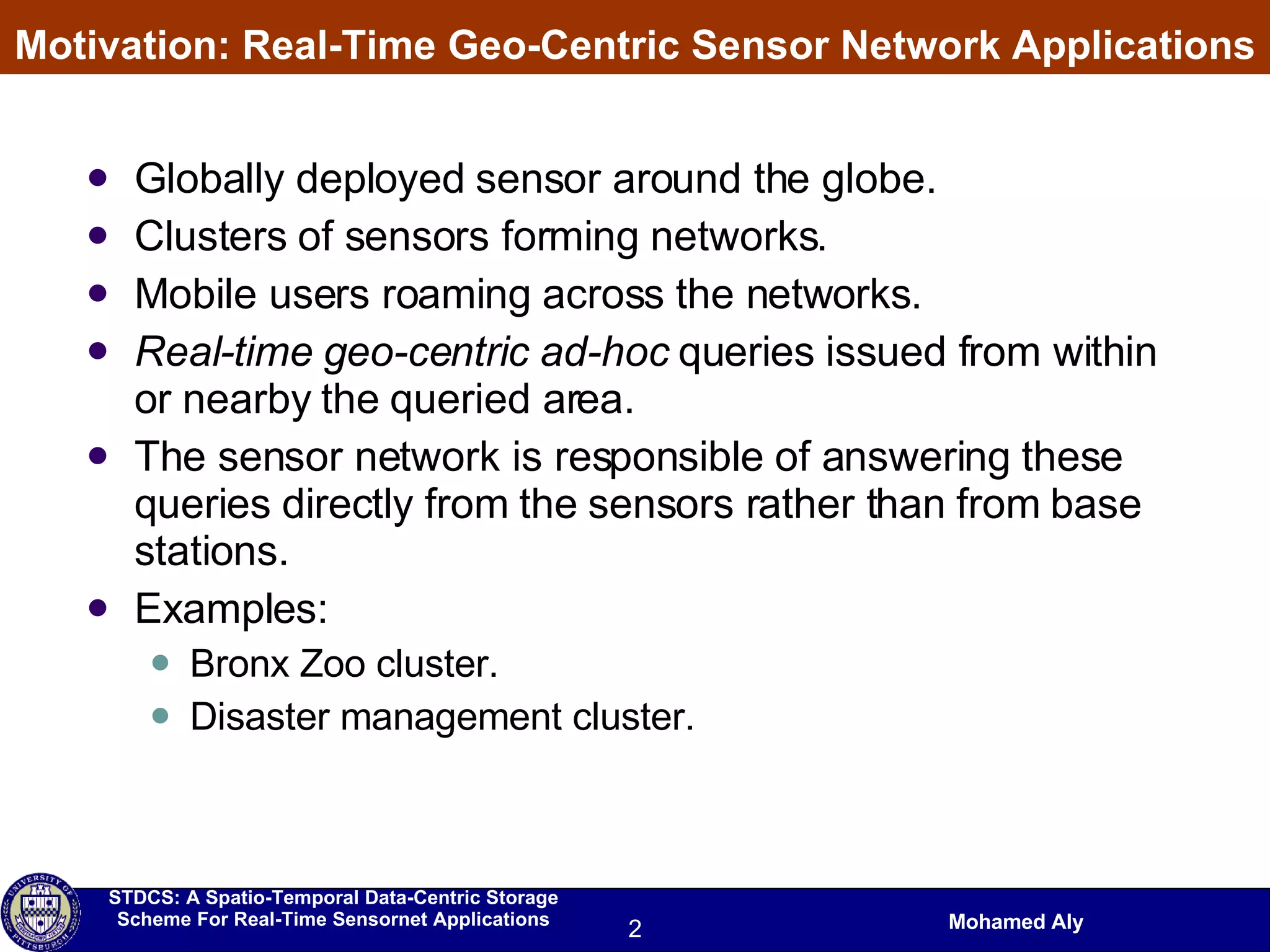 Motivation: Real-Time Geo-Centric Sensor Network Applications Globally deployed sensor around the globe. Clusters of sensors forming networks. Mobile users roaming across the networks. Real-time   geo-centric   ad-hoc  queries issued from within or nearby the queried area. The sensor network is responsible of answering these queries directly from the sensors rather than from base stations. Examples:  Bronx Zoo cluster. Disaster management cluster. 