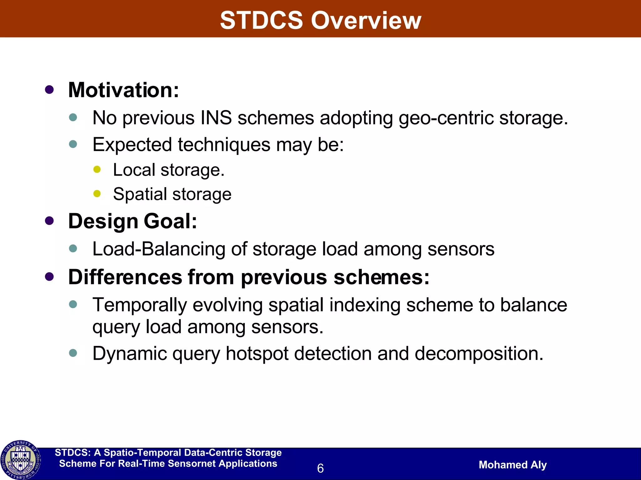 STDCS Overview Motivation: No previous INS schemes adopting geo-centric storage. Expected techniques may be:  Local storage. Spatial storage Design Goal: Load-Balancing of storage load among sensors Differences from previous schemes: Temporally evolving spatial indexing scheme to balance query load among sensors. Dynamic query hotspot detection and decomposition. 