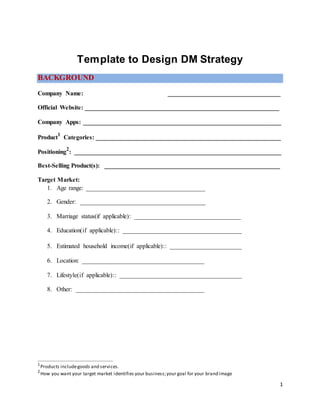 Template to Design DM Strategy
BACKGROUND
Company Name: ____________________________________
Official Website: ______________________________________________________________
Company Apps: _______________________________________________________________
Product
1
Categories: ___________________________________________________________
Positioning
2
: __________________________________________________________________
Best-Selling Product(s): ________________________________________________________
Target Market:
1. Age range: ______________________________________
2. Gender: ________________________________________
3. Marriage status(if applicable): __________________________________
4. Education(if applicable):: ______________________________________
5. Estimated household income(if applicable):: _______________________
6. Location: _______________________________________
7. Lifestyle(if applicable):: _______________________________________
8. Other: _________________________________________
1
Products includegoods and services.
2
How you want your target market identifies your business;your goal for your brand image
1
 