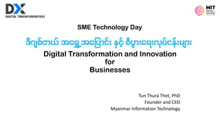 Digital Transformation and Innovation
for
Businesses
Tun Thura Thet, PhD
Founder and CEO
Myanmar Information Technology
ဒီဂျစ်တယ် အရ ွှေ့အရ ပြောင််း နှင် စီပြော်းရ ်းပ်ပ်ငး််းားျြော်း
SME Technology Day
 