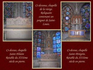 Ci-dessus, chapelle  Saint-Hilaire Retable du XIIIème  siècle en pierre. Ci-dessous, chapelle de la vierge. Reliquaire contenant un poignet de Saint-Louis. Ci-dessus, chapelle Saint-Pérégrin. Retable du XIIIème siècle en pierre. 