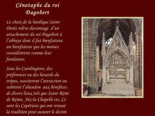 Cénotaphe du roi Dagobert Le choix de la basilique Saint-Denis relève davantage  d’un attachement du roi Dagobert à l’abbaye dont il fut bienfaiteur, un bienfaiteur que les moines considérèrent comme leur fondateur. Sous les Carolingiens, des préférences ou des hasards du trépas, susciteront l’attraction ou subiront l’abandon  aux bénéfices de divers lieux tels que Saint-Rémi de Reims, Aix-la-Chapelle etc..Ce sont les Capétiens qui ont renoué la tradition pour assurer le destin de la nécropole. 
