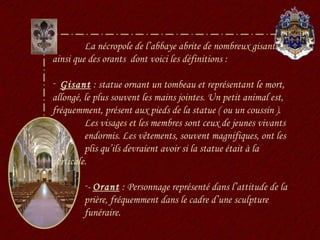 La nécropole de l’abbaye abrite de nombreux gisants ainsi que des orants  dont voici les définitions : Gisant  : statue ornant un tombeau et représentant le mort, allongé, le plus souvent les mains jointes. Un petit animal est, fréquemment, présent aux pieds de la statue ( ou un coussin ).  Les visages et les membres sont ceux de jeunes vivants  endormis. Les vêtements, souvent magnifiques, ont les  plis qu’ils devraient avoir si la statue était à la  verticale. -  Orant  : Personnage représenté dans l’attitude de la prière, fréquemment dans le cadre d’une sculpture funéraire. 