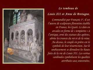Le tombeau de  Louis XII et Anne de Bretagne , Commandité par François 1 er , il est l’œuvre de sculpteurs florentins établis en France, les Gusti. Le dais en arcades en forme de « tempietto » à l’antique, orné des statues des apôtres, abrite les transis du roi et de la reine. Au-dessus, le couple en prière est le symbole de leur résurrection. Sur le soubassement se déroulent les hauts faits de la vie de Louis XII. Les vertus cardinales symbolisent les qualités attribuées aux souverains. 