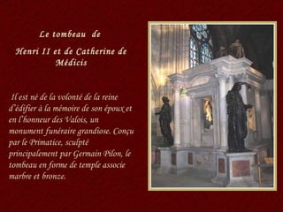 Le tombeau  de  Henri II et de Catherine de Médicis Il est né de la volonté de la reine d’édifier à la mémoire de son époux et en l’honneur des Valois, un monument funéraire grandiose. Conçu par le Primatice, sculpté principalement par Germain Pilon, le tombeau en forme de temple associe marbre et bronze. 