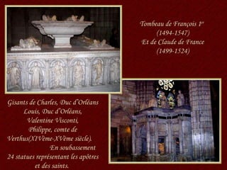 Gisants de Charles, Duc d’Orléans Louis, Duc d’Orléans, Valentine Visconti, Philippe, comte de Verthus(XIVème-XVème siècle).  En soubassement 24 statues représentant les apôtres et des saints.  Tombeau de François 1 er   (1494-1547) Et de Claude de France (1499-1524) 