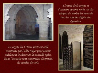 La crypte du XIIème siècle est celle construite par l’abbé Suger pour asseoir solidement le chevet de la nouvelle église. Dans l’ossuaire sont conservées, désormais, les cendres des rois. L’entrée de la crypte et l’ossuaire où sont notés sur des plaques de marbre les noms de tous les rois des différentes dynasties. 