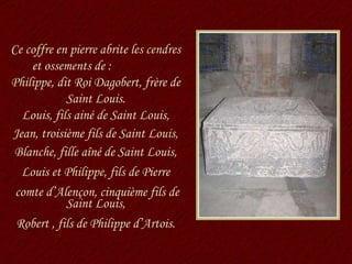 Ce coffre en pierre abrite les cendres et ossements de :  Philippe, dit Roi Dagobert, frère de Saint Louis. Louis, fils ainé de Saint Louis, Jean, troisième fils de Saint Louis, Blanche, fille aîné de Saint Louis, Louis et Philippe, fils de Pierre comte d’Alençon, cinquième fils de Saint Louis, Robert , fils de Philippe d’Artois. 
