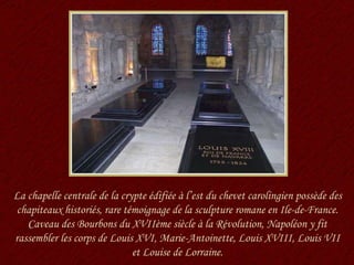 La chapelle centrale de la crypte édifiée à l’est du chevet carolingien possède des chapiteaux historiés, rare témoignage de la sculpture romane en Ile-de-France. Caveau des Bourbons du XVIIème siècle à la Révolution, Napoléon y fit rassembler les corps de Louis XVI, Marie-Antoinette, Louis XVIII, Louis VII et Louise de Lorraine. 