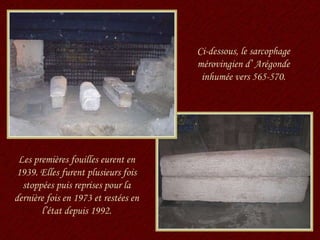 Ci-dessous, le sarcophage mérovingien d’ Arégonde inhumée vers 565-570. Les premières fouilles eurent en 1939. Elles furent plusieurs fois stoppées puis reprises pour la dernière fois en 1973 et restées en l’état depuis 1992. 