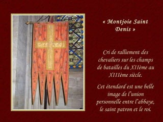 « Montjoie Saint Denis » Cri de ralliement des chevaliers sur les champs de batailles du XIIème au XIIIème siècle. Cet étendard est une belle image de l’union personnelle entre l’abbaye, le saint patron et le roi. 