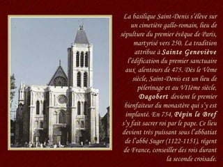 La basilique Saint-Denis s’élève sur un cimetière gallo-romain, lieu de sépulture du premier évêque de Paris, martyrisé vers 250. La tradition attribue à  Sainte Geneviève  l’édification du premier sanctuaire aux  alentours de 475. Dès le Vème siècle, Saint-Denis est un lieu de pèlerinage et au VIIème siècle,  Dagobert  devient le premier bienfaiteur du monastère qui s’y est implanté. En 754,  Pépin le Bref  s’y fait sacrer roi par le pape. Ce lieu devient très puissant sous l’abbatiat de l’abbé Suger (1122-1151), régent de France, conseiller des rois durant la seconde croisade. 