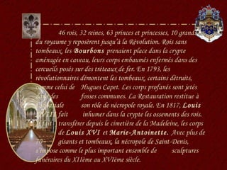 46 rois, 32 reines, 63 princes et princesses, 10 grands  du royaume y reposèrent jusqu’à la Révolution. Rois sans tombeaux, les  Bourbons  prenaient place dans la crypte aménagée en caveau, leurs corps embaumés enfermés dans des cercueils posés sur des tréteaux de fer. En 1793, les révolutionnaires démontent les tombeaux, certains détruits, comme celui de  Hugues Capet. Les corps profanés sont jetés dans des  fosses communes. La Restauration restitue à l’abbatiale  son rôle de nécropole royale. En 1817,  Louis XVIII  fait  inhumer dans la crypte les ossements des rois. Il fait  transférer depuis le cimetière de la Madeleine, les corps  de  Louis XVI  et  Marie-Antoinette.  Avec plus de 70  gisants et tombeaux, la nécropole de Saint-Denis,  s’impose comme le plus important ensemble de  sculptures funéraires du XIIème au XVIème siècle. 
