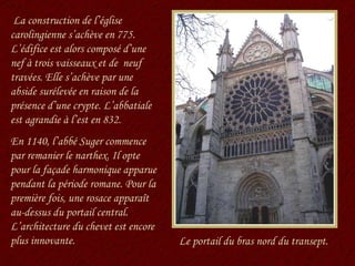 Le portail du bras nord du transept. La construction de l’église carolingienne s’achève en 775. L’édifice est alors composé d’une nef à trois vaisseaux et de  neuf travées. Elle s’achève par une abside surélevée en raison de la présence d’une crypte. L’abbatiale est agrandie à l’est en 832. En 1140, l’abbé Suger commence par remanier le narthex. Il opte pour la façade harmonique apparue pendant la période romane. Pour la première fois, une rosace apparaît au-dessus du portail central. L’architecture du chevet est encore plus innovante. 