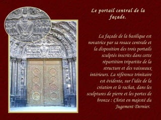 Le portail central de la façade. La façade de la basilique est novatrice par sa rosace centrale et la disposition des trois portails sculptés inscrits dans cette répartition tripartite de la structure et des vaisseaux intérieurs. La référence trinitaire est évidente, sur l’idée de la création et le rachat, dans les sculptures de pierre et les portes de bronze : Christ en majesté du Jugement Dernier.  