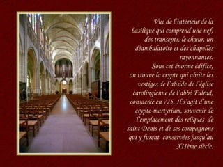 Vue de l’intérieur de la basilique qui comprend une nef, des transepts, le chœur, un déambulatoire et des chapelles rayonnantes. Sous cet énorme édifice, on trouve la crypte qui abrite les vestiges de l’abside de l’église carolingienne de l’abbé Fulrad, consacrée en 775. Il s’agit d’une crypte-martyrium, souvenir de l’emplacement des reliques  de saint Denis et de ses compagnons qui y furent  conservées jusqu’au XIIème siècle. 