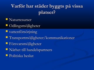 Varför har städer byggts på vissa
                  platser?
   Naturresurser
   Odlingsmöjligheter
   vattenförsörjning
   Transportmöjligheter/kommunikationer
   Försvarsmöjligheter
   Närhet till handelspartners
   Politiska beslut
 