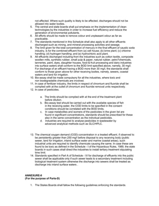 not affected. Where such quality is likely to be affected, discharges should not be
allowed into water bodies.
5. The central and state boards shall put emphasis on the implementation of clean
technologies by the industries in order to increase fuel efficiency and reduce the
generation of environmental pollutants.
6. All efforts should be made to remove colour and unpleasant odour as far as
practicable.
7. The standards mentioned in this Schedule shall also apply to all other effluents
discharged such as mining, and mineral processing activities and sewage.
8. The limit given for the total concentration of mercury in the final effluent of caustic soda
industry, is for the combined effluent from (a) cell house; (b) brine plant; (c) chlorine
handling; (d) hydrogen handling; and (e) hydrochloric acid plant.
9. All effluents discharged including from the industries such as cotton textile, composite
woollen mills, synthetic rubber, small pulp & paper, natural rubber, petro?chemicals,
tanneries, paint, dyes, slaughter houses, food & fruit processing and dairy industries
into surface waters shall conform to the BOD limit specified above, namely, 30 mg/l.
For discharge of an effluent having a BOD more than 30 mg/l, the standards shall
conform to those given above for other receiving bodies, namely, sewers, coastal
waters and land for irrigation.
10. Bio-assay shall be made compulsory for all the industries, where toxic and
non biodegradable chemicals are involved.
11. In case of fertilizer industry, the limits in respect of chromium and fluoride shall be
complied with at the outlet of chromium and fluoride removal units respectively.
12. In case of pesticides.
a. The limits should be complied with at the end of the treatment plant
before dilution.
b. Bio-assay test should be carried out with the available species of fish
in the receiving water, the COD limits to be specified in the consent
conditions should be correlated with the BOD limits.
c. In case metabolites and isomers of the pesticides in the given list are
found in significant concentrations, standards should be prescribed for these
also in the same concentration as the individual pesticides.
d. Industries are required to analyse pesticides in wastewater by
advanced analytical methods such as GLC/HPLC.
13. The chemical oxygen demand (COD) concentration in a treated effluent, if observed to
be persistently greater than 250 mg/l before disposal to any receiving body (public
sewer, land for irrigation, inland surface water and marine coastal areas), such
industrial units are required to identify chemicals causing the same. In case these are
found to be toxic as defined in the Schedule - I of the Hazardous Rules, 1989, the state
boards in such cases shall direct the industries to install tertiary treatment stipulating
time limit.
14. Standards specified in Part A of Schedule - VI for discharge of effluents into the public
sewer shall be applicable only if such sewer leads to a secondary treatment including
biological treatment system otherwise the discharge into sewers shall be treated as
discharge into inland surface waters .
ANNEXURE-II
(For the purpose of Parts-D)
1. The States Boards shall fallow the following guidelines enforcing the standards
 