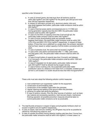 specified under Schedule-VI.
a. In case of cement plants, the total dust (from all sections) shall be
within 400 mg/Nm3 and 250 mg/Nm3 for the plants upto 200 tpd and more
than 200 tpd capacities respectively.
b. In respect of calcination process (e.g. aluminium plants), kilns and
step grate bagasse fired boilers, particulate matter emissions shall be within
250 mg/Nm3.
c. In case of thermal power plants commissioned prior to 1/1/1982 and
having generation capacity less than 62.5 MW, the particulate matter
emission shall be within 350 mg/Nm3.
d. In case of Lime Kilns of capacity more than 5 tpd and 40 tpd, the
particulate matter emission shall be within 500 mg/Nm3.
e. In case of horse shoe/pulsating grate and spreader stroker
bagasse fired boilers, the particulate matter emission shall be within 500
(12% CO2) and 800 (12% CO2) mg/Nm3 respectively. In respect of these
boilers, if more than one is attached to a single stack, the emission standard
shall be fixed, based on added capacity of all the boilers connected with the
stack.
f. In case of asbestos dust, the same shall not exceed 2 mg/Nm3.
g. In case of the urea plants commissioned after 1.1.1982, coke ovens
and lead glass units, the particulate matter emission shall be within 50
mg/Nm3.
h. In case of small boilers of capacity less than 2 tonne/hr and between
2 to 5 tonnes/hr, the particulate matter emissions shall be within 1600 and
1200 mg/Nm3.
i. In case of integrated iron & steel plants, particulate matter emission
upto 400 mg/Nm3 shall be allowed during oxygen lancing.
j. In case of stone crushing units, the suspended particulate matter
contribution value at a distance of 40 metre from a controlled, isolated as well
as from a unit located in a cluster should be less than 600 micrograms/Nm3.
These units must also adopt the following pollution control measures:
a. dust containment cum suppression system for the equipment;
b. construction of wind breaking walls;
c. construction of the metalled roads within the premises;
d. regular cleaning and wetting of the ground within the premises;
e. growing of a green belt along the periphery.
f. In case of ceramic industry, from the other sources of pollution, such as basic
raw material and processing operations, heat recovery dryers, mechanical
finishing operation all possible prevention measures should be taken to
control particulate matter emissions as far as practicable .
2. The total fluoride emissions in respect of glass and phosphatic fertilizers shall not
exceed 5 mg/Nm3 and 25 mg/Nm3 respectively.
3. In case of copper, lead and zinc smelting, the off?gases may as far as possible be
utilized for manufacturing sulphuric acid.
4. In case of cupolas (foundries) having capacity (melting rate) less than 3 tonne hour,
the particulate matter emissions shall be within 450 mg/Nm3. In these cases it is
 