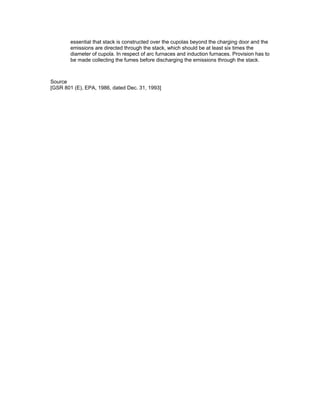 essential that stack is constructed over the cupolas beyond the charging door and the
emissions are directed through the stack, which should be at least six times the
diameter of cupola. In respect of arc furnaces and induction furnaces. Provision has to
be made collecting the fumes before discharging the emissions through the stack.
Source
[GSR 801 (E), EPA, 1986, dated Dec. 31, 1993]
 