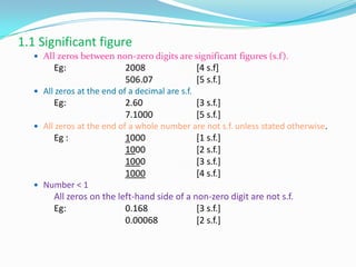 1.1 Significant figure
 All zeros between non-zero digits are significant figures (s.f).
Eg: 2008 [4 s.f]
506.07 [5 s.f.]
 All zeros at the end of a decimal are s.f.
Eg: 2.60 [3 s.f.]
7.1000 [5 s.f.]
 All zeros at the end of a whole number are not s.f. unless stated otherwise.
Eg : 1000 [1 s.f.]
1000 [2 s.f.]
1000 [3 s.f.]
1000 [4 s.f.]
 Number < 1
All zeros on the left-hand side of a non-zero digit are not s.f.
Eg: 0.168 [3 s.f.]
0.00068 [2 s.f.]
 