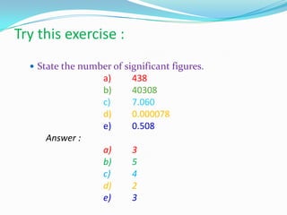 Try this exercise :
 State the number of significant figures.
a) 438
b) 40308
c) 7.060
d) 0.000078
e) 0.508
Answer :
a) 3
b) 5
c) 4
d) 2
e) 3
 