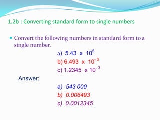 1.2b : Converting standard form to single numbers
 Convert the following numbers in standard form to a
single number.
a) 5.43 x 105
b) 6.493 x 10- 3
c) 1.2345 x 10- 3
Answer:
a) 543 000
b) 0.006493
c) 0.0012345
 