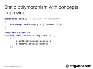 Static polymorphism with concepts.
Improving
namespace detail // or std? or whatever
{
constexpr auto empty = [](auto...){};
}
template <class T>
concept bool button = requires (T t)
{
t.onClick(detail::empty);
t.onMove(detail::empty);
};
Writing good std::future<C++>
 