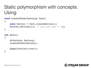 Static polymorphism with concepts.
Using
void createForm(factory& fact)
{
auto button = fact.createButton();
button.onClick([]{ /* pum pum pum */ });
}
int main()
{
QtFactory factory;
createForm(factory);
QApplication::run();
}
Writing good std::future<C++>
 