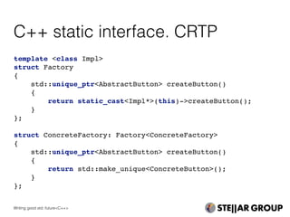 C++ static interface. CRTP
template <class Impl>
struct Factory
{
std::unique_ptr<AbstractButton> createButton()
{
return static_cast<Impl*>(this)->createButton();
}
};
struct ConcreteFactory: Factory<ConcreteFactory>
{
std::unique_ptr<AbstractButton> createButton()
{
return std::make_unique<ConcreteButton>();
}
};
Writing good std::future<C++>
 