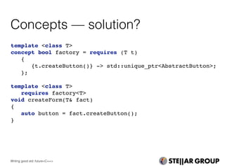 Concepts — solution?
template <class T>
concept bool factory = requires (T t)
{
{t.createButton()} -> std::unique_ptr<AbstractButton>;
};
template <class T>
requires factory<T>
void createForm(T& fact)
{
auto button = fact.createButton();
}
Writing good std::future<C++>
 