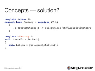 Concepts — solution?
template <class T>
concept bool factory = requires (T t)
{
{t.createButton()} -> std::unique_ptr<AbstractButton>;
};
template <factory T>
void createForm(T& fact)
{
auto button = fact.createButton();
}
Writing good std::future<C++>
 