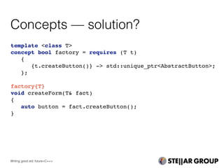 Concepts — solution?
template <class T>
concept bool factory = requires (T t)
{
{t.createButton()} -> std::unique_ptr<AbstractButton>;
};
factory{T}
void createForm(T& fact)
{
auto button = fact.createButton();
}
Writing good std::future<C++>
 