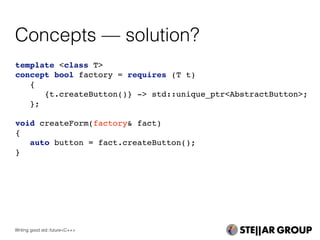 Concepts — solution?
template <class T>
concept bool factory = requires (T t)
{
{t.createButton()} -> std::unique_ptr<AbstractButton>;
};
void createForm(factory& fact)
{
auto button = fact.createButton();
}
Writing good std::future<C++>
 