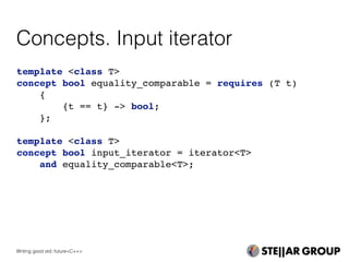 Concepts. Input iterator
template <class T>
concept bool equality_comparable = requires (T t)
{
{t == t} -> bool;
};
template <class T>
concept bool input_iterator = iterator<T>
and equality_comparable<T>;
Writing good std::future<C++>
 