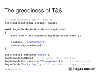 // from Meyers’s EMC++ Item 26
std::multiset<std::string> names;
void logAndAdd(const std::string& name)
{
auto now = std::chrono::system_clock::now();
log(now, "logAndAdd");
names.emplace(name);
}
std::string petName("Darla");
logAndAdd(petName); // 1) okay, just copying
logAndAdd(std::string("Persephone")); // 2) extra copy
logAndAdd("Patty Dog”); // 3) no need to copy or move
The greediness of T&&
Writing good std::future<C++>
 