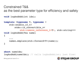 void logAndAdd(int idx);
template <typename T, typename =
std::enable_if_t<
stde::is_convertible_v<
std::remove_reference_t<T>, std::string>>>
void logAndAdd(T&& name)
{
...
names.emplace(std::forward<T>(name));
}
short nameIdx;
logAndAdd(nameIdx); // calls logAndAdd(int) just fine!
Constrained T&&
as the best parameter type for efﬁciency and safety
Writing good std::future<C++>
 
