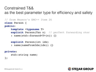 // from Meyers’s EMC++ Item 26
class Person {
public:
template <typename T>
explicit Person(T&& n) // perfect forwarding ctor
: name(std::forward<T>(n)) {}
explicit Person(int idx)
: name(nameFromIdx(idx)) {}
private:
std::string name;
};
Constrained T&&
as the best parameter type for efﬁciency and safety
Writing good std::future<C++>
 