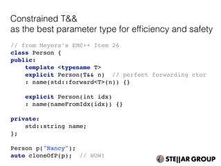 // from Meyers’s EMC++ Item 26
class Person {
public:
template <typename T>
explicit Person(T&& n) // perfect forwarding ctor
: name(std::forward<T>(n)) {}
explicit Person(int idx)
: name(nameFromIdx(idx)) {}
private:
std::string name;
};
Person p("Nancy");
auto cloneOfP(p); // WOW!
Constrained T&&
as the best parameter type for efﬁciency and safety
 