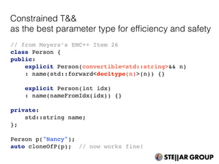 // from Meyers’s EMC++ Item 26
class Person {
public:
explicit Person(convertible<std::string>&& n)
: name(std::forward<decltype(n)>(n)) {}
explicit Person(int idx)
: name(nameFromIdx(idx)) {}
private:
std::string name;
};
Person p("Nancy");
auto cloneOfP(p); // now works fine!
Constrained T&&
as the best parameter type for efﬁciency and safety
 