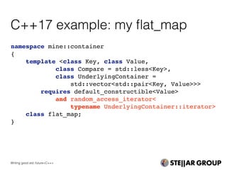 namespace mine::container
{
template <class Key, class Value,
class Compare = std::less<Key>,
class UnderlyingContainer =
std::vector<std::pair<Key, Value>>>
requires default_constructible<Value>
and random_access_iterator<
typename UnderlyingContainer::iterator>
class flat_map;
}
C++17 example: my ﬂat_map
Writing good std::future<C++>
 