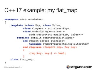 namespace mine::container
{
template <class Key, class Value,
class Compare = std::less<Key>,
class UnderlyingContainer =
std::vector<std::pair<Key, Value>>>
requires default_constructible<Value>
and random_access_iterator<
typename UnderlyingContainer::iterator>
and requires (Compare cmp, Key key)
{
{cmp(key, key)} -> bool;
}
class flat_map;
}
C++17 example: my ﬂat_map
Writing good std::future<C++>
 