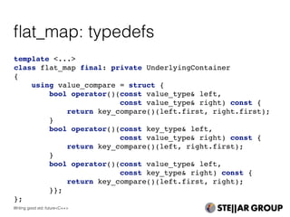 template <...>
class flat_map final: private UnderlyingContainer
{
using value_compare = struct {
bool operator()(const value_type& left,
const value_type& right) const {
return key_compare()(left.first, right.first);
}
bool operator()(const key_type& left,
const value_type& right) const {
return key_compare()(left, right.first);
}
bool operator()(const value_type& left,
const key_type& right) const {
return key_compare()(left.first, right);
}};
};
ﬂat_map: typedefs
Writing good std::future<C++>
 