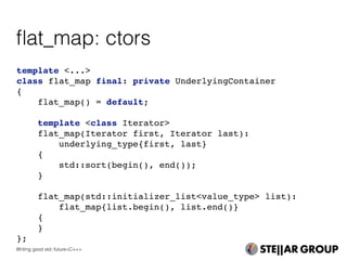 template <...>
class flat_map final: private UnderlyingContainer
{
flat_map() = default;
template <class Iterator>
flat_map(Iterator first, Iterator last):
underlying_type{first, last}
{
std::sort(begin(), end());
}
flat_map(std::initializer_list<value_type> list):
flat_map{list.begin(), list.end()}
{
}
};
ﬂat_map: ctors
Writing good std::future<C++>
 