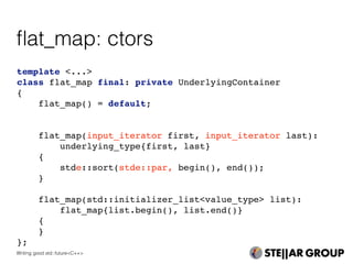 template <...>
class flat_map final: private UnderlyingContainer
{
flat_map() = default;
flat_map(input_iterator first, input_iterator last):
underlying_type{first, last}
{
stde::sort(stde::par, begin(), end());
}
flat_map(std::initializer_list<value_type> list):
flat_map{list.begin(), list.end()}
{
}
};
ﬂat_map: ctors
Writing good std::future<C++>
 
