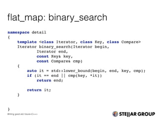 namespace detail
{
template <class Iterator, class Key, class Compare>
Iterator binary_search(Iterator begin,
Iterator end,
const Key& key,
const Compare& cmp)
{
auto it = std::lower_bound(begin, end, key, cmp);
if (it == end || cmp(key, *it))
return end;
return it;
}
}
ﬂat_map: binary_search
Writing good std::future<C++>
 
