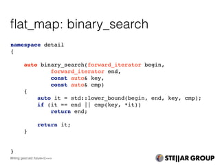 namespace detail
{
auto binary_search(forward_iterator begin,
forward_iterator end,
const auto& key,
const auto& cmp)
{
auto it = std::lower_bound(begin, end, key, cmp);
if (it == end || cmp(key, *it))
return end;
return it;
}
}
ﬂat_map: binary_search
Writing good std::future<C++>
 