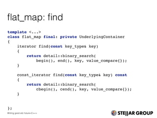 template <...>
class flat_map final: private UnderlyingContainer
{
iterator find(const key_type& key)
{
return detail::binary_search(
begin(), end(), key, value_compare{});
}
const_iterator find(const key_type& key) const
{
return detail::binary_search(
cbegin(), cend(), key, value_compare{});
}
};
ﬂat_map: ﬁnd
Writing good std::future<C++>
 