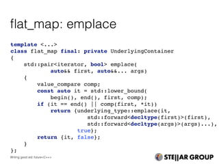 template <...>
class flat_map final: private UnderlyingContainer
{
std::pair<iterator, bool> emplace(
auto&& first, auto&&... args)
{
value_compare comp;
const auto it = std::lower_bound(
begin(), end(), first, comp);
if (it == end() || comp(first, *it))
return {underlying_type::emplace(it,
std::forward<decltype(first)>(first),
std::forward<decltype(args)>(args)...),
true};
return {it, false};
}
};
ﬂat_map: emplace
Writing good std::future<C++>
 